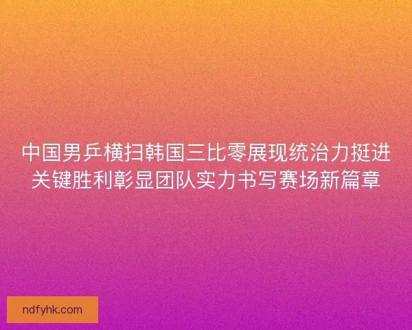 中国男乒横扫韩国三比零展现统治力挺进关键胜利彰显团队实力书写赛场新篇章