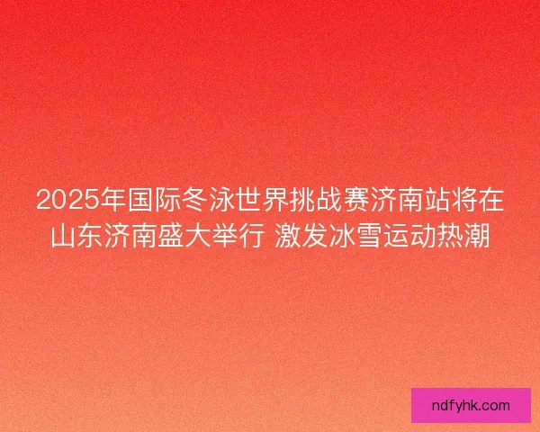2025年国际冬泳世界挑战赛济南站将在山东济南盛大举行 激发冰雪运动热潮