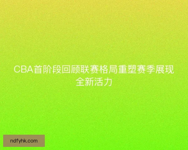 CBA首阶段回顾联赛格局重塑赛季展现全新活力