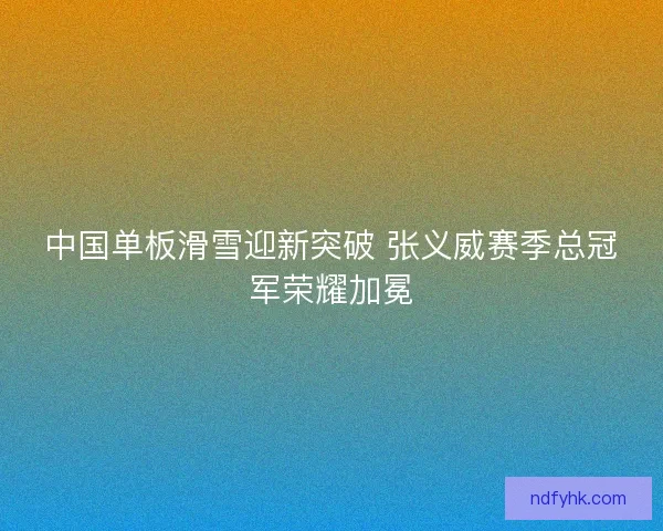 中国单板滑雪迎新突破 张义威赛季总冠军荣耀加冕