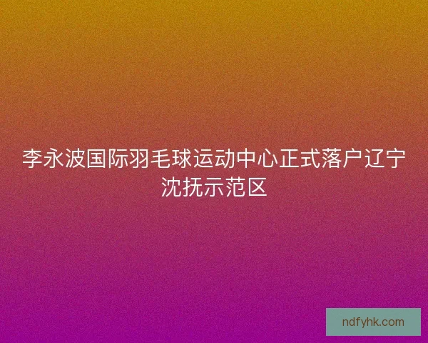 李永波国际羽毛球运动中心正式落户辽宁沈抚示范区